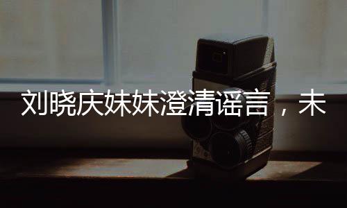 劉曉慶妹妹澄清謠言，未卷走姐姐的財(cái)產(chǎn)