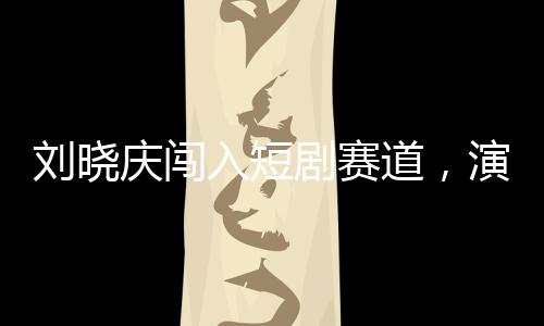 劉曉慶闖入短劇賽道，演藝界的多元拓展與創(chuàng)新探索