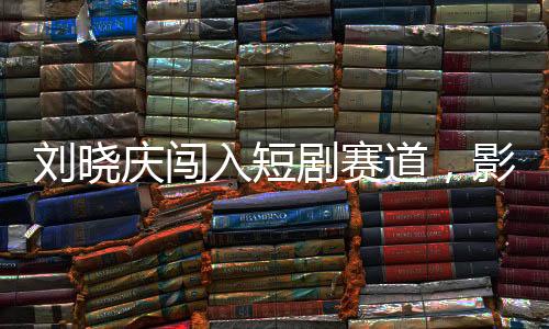 劉曉慶闖入短劇賽道，影視巨星開啟全新征程