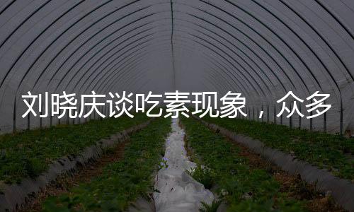 劉曉慶談吃素現(xiàn)象，眾多友人因長期素食離世，引發(fā)社會關(guān)注