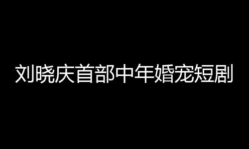 劉曉慶首部中年婚寵短劇演繹婆婆角色，重塑熒屏經(jīng)典