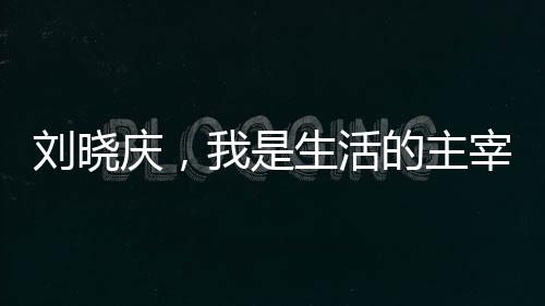 劉曉慶，我是生活的主宰，無(wú)人能夠左右我