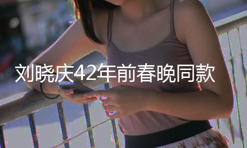 劉曉慶42年前春晚同款淘寶爆火，懷舊潮流重塑經(jīng)典