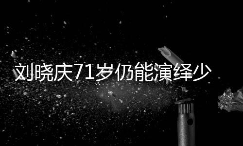 劉曉慶71歲仍能演繹少女角色，探究其背后的秘密