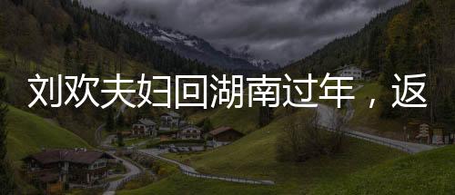 劉歡夫婦回湖南過年，返鄉(xiāng)情懷，團圓歡聚時刻