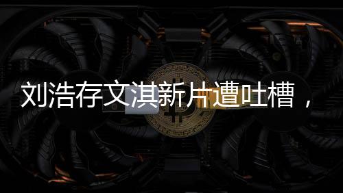 劉浩存文淇新片遭吐槽，無聊爛俗？一文帶你探究竟