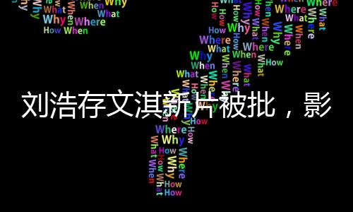 劉浩存文淇新片被批，影視圈熱議不斷