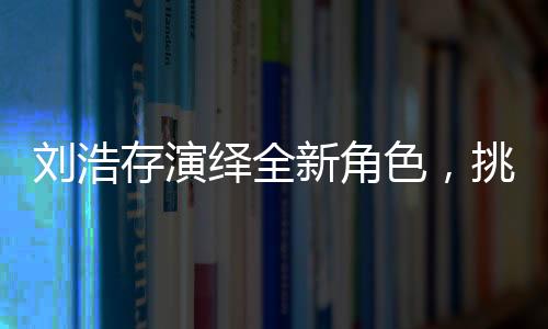 劉浩存演繹全新角色，挑戰(zhàn)母親角色，展現溫情母愛