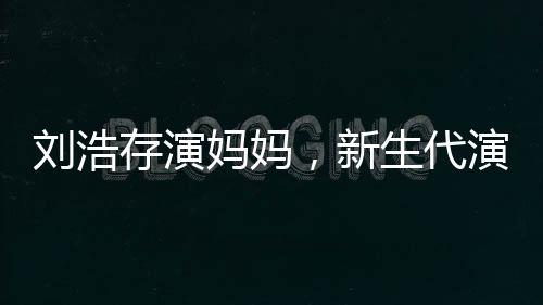 劉浩存演媽媽，新生代演技派的新挑戰(zhàn)
