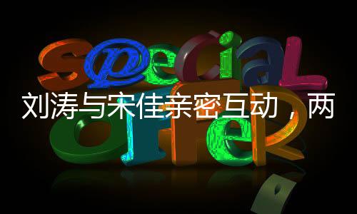 劉濤與宋佳親密互動，兩人深情而坐共敘友情佳話