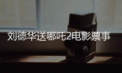 劉德華送哪吒2電影票事件竟是AI偽造視頻揭秘