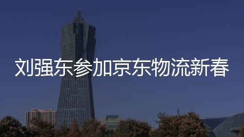 劉強(qiáng)東參加京東物流新春家宴，共話未來物流新篇章