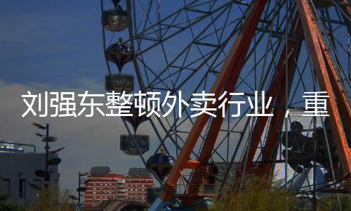 劉強(qiáng)東整頓外賣行業(yè)，重塑行業(yè)生態(tài)，引領(lǐng)健康可持續(xù)發(fā)展