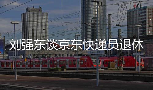 劉強東談京東快遞員退休金，福利待遇引領行業(yè)新標桿，超五千元激勵員工未來養(yǎng)老保障