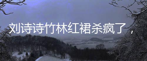 劉詩詩竹林紅裙殺瘋了，一場震撼的視覺盛宴