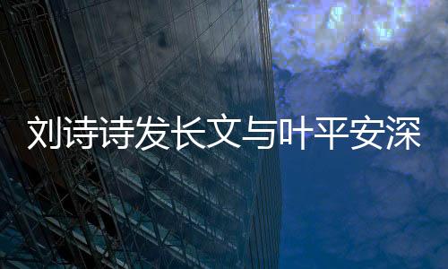 劉詩詩發(fā)長文與葉平安深情告別，引發(fā)熱議與感慨