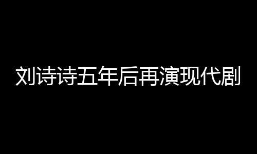劉詩詩五年后再演現(xiàn)代劇，回歸熒屏展現(xiàn)多元魅力