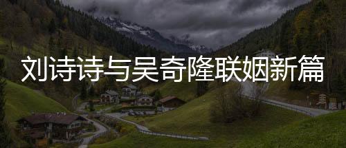 劉詩詩與吳奇隆聯(lián)姻新篇章—— 劉詩詩所持股權(quán)轉(zhuǎn)讓重磅消息解析