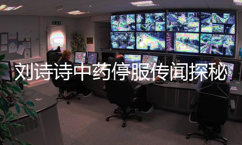 劉詩詩中藥停服傳聞探秘