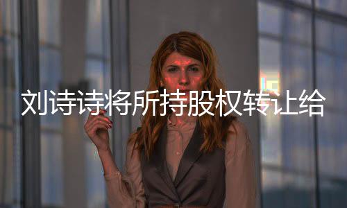 劉詩(shī)詩(shī)將所持股權(quán)轉(zhuǎn)讓給吳奇隆，行業(yè)內(nèi)外引發(fā)熱議