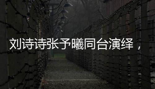 劉詩(shī)詩(shī)張予曦同臺(tái)演繹，一秒入戲的魅力瞬間