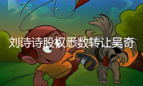 劉詩(shī)詩(shī)股權(quán)悉數(shù)轉(zhuǎn)讓吳奇隆，文娛產(chǎn)業(yè)再掀波瀾