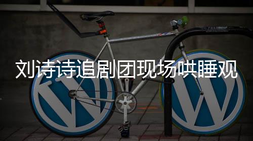 劉詩(shī)詩(shī)追劇團(tuán)現(xiàn)場(chǎng)哄睡觀眾，展現(xiàn)獨(dú)特魅力之夜