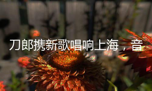 刀郎攜新歌唱響上海，音樂之旅引爆城市激情