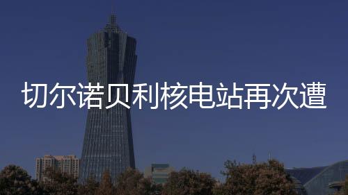 切爾諾貝利核電站再次遭受襲擊，回顧歷史、探究現(xiàn)狀、展望未來