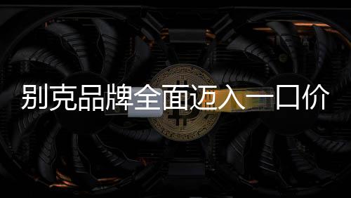 別克品牌全面邁入一口價(jià)新時(shí)代