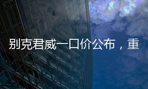 別克君威一口價(jià)公布，重塑市場(chǎng)格局，開啟全新購車篇章