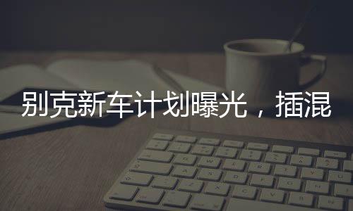 別克新車計劃曝光，插混大型MPV重磅來襲