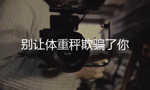 別讓體重秤欺騙了你