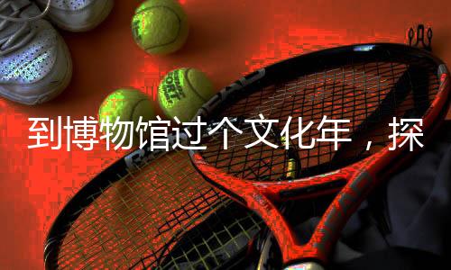 到博物館過個文化年，探尋歷史深度，體驗(yàn)傳統(tǒng)韻味