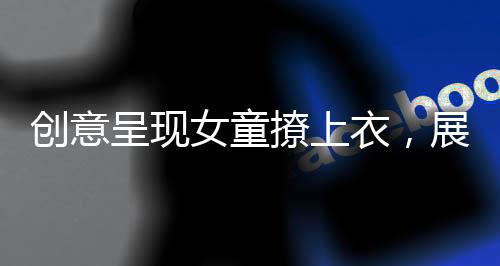 創(chuàng)意呈現(xiàn)女童撩上衣，展示獨(dú)特童裝魅力