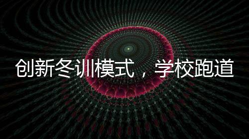 創(chuàng)新冬訓(xùn)模式，學(xué)校跑道建大棚，告別南飛
