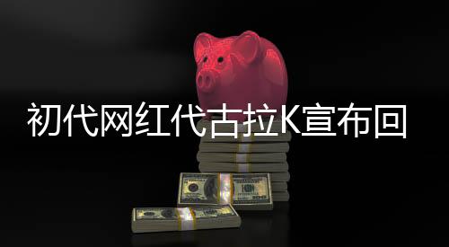 初代網(wǎng)紅代古拉K宣布回歸互聯(lián)網(wǎng)，重新點(diǎn)燃?xì)q月激情