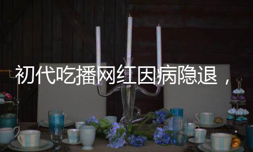 初代吃播網(wǎng)紅因病隱退，身體原因告別直播舞臺(tái)