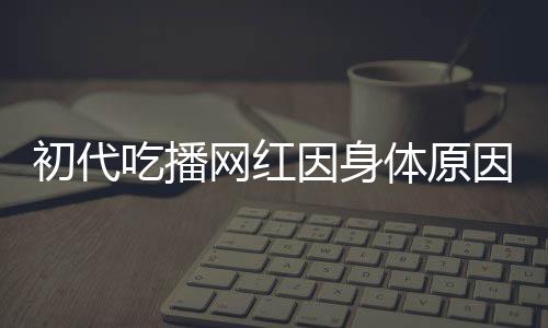 初代吃播網(wǎng)紅因身體原因宣布隱退，昔日風(fēng)采成永恒回憶