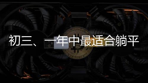初三、一年中最適合躺平的日子？一線觀察與深度解讀