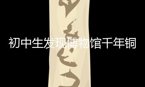 初中生發(fā)現(xiàn)博物館千年銅鏡斷代有誤，揭示歷史鑒真的重要性