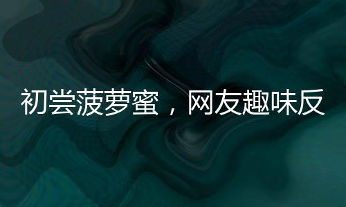 初嘗菠蘿蜜，網(wǎng)友趣味反饋——核與肉之間的選擇