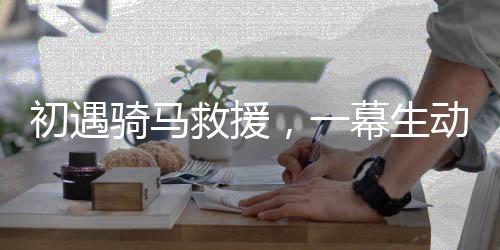 初遇騎馬救援，一幕生動展現(xiàn)英勇救援的場景