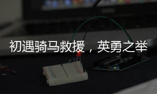 初遇騎馬救援，英勇之舉展現(xiàn)邊疆真情