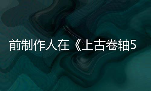 前制作人在《上古卷軸5》發(fā)售前幾周介入重新做平衡