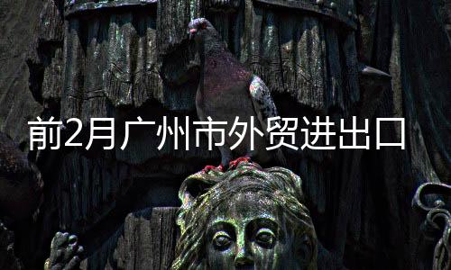 前2月廣州市外貿(mào)進出口實現(xiàn)“開門紅”