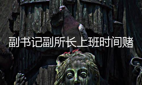 副書記副所長上班時間賭博被當(dāng)場查獲