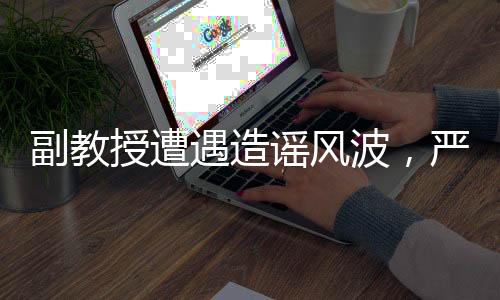 副教授遭遇造謠風(fēng)波，嚴(yán)正回應(yīng)出軌指控
