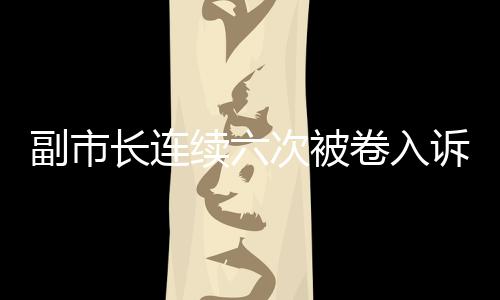 副市長連續(xù)六次被卷入訴訟，信號重重引發(fā)社會關(guān)注