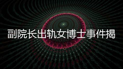 副院長出軌女博士事件揭秘，辦公室被查封背后的故事